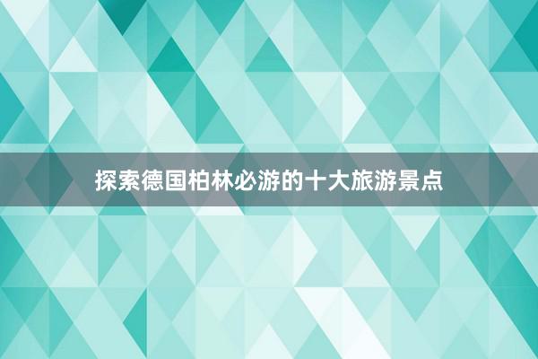 探索德国柏林必游的十大旅游景点